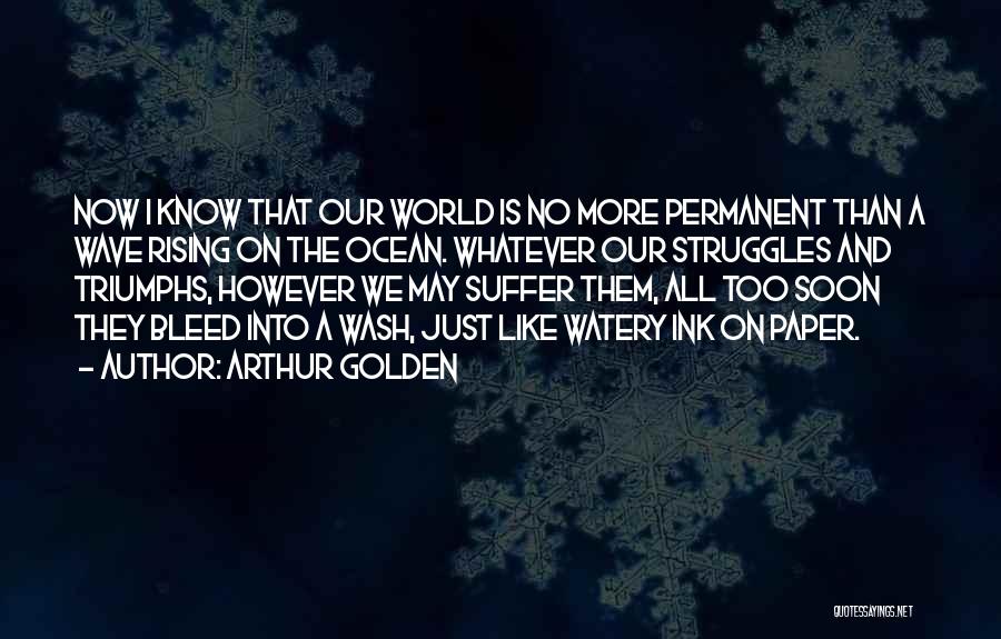 Arthur Golden Quotes: Now I Know That Our World Is No More Permanent Than A Wave Rising On The Ocean. Whatever Our Struggles
