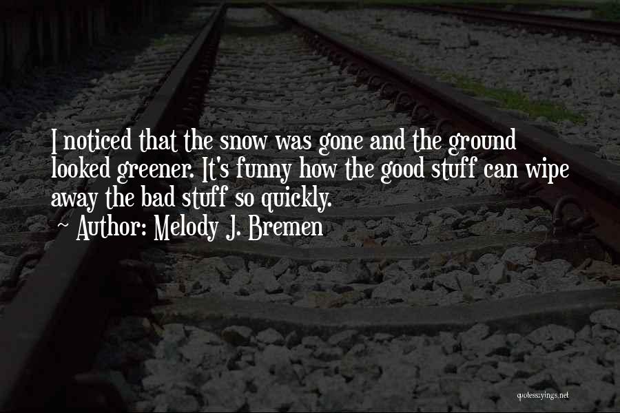 Melody J. Bremen Quotes: I Noticed That The Snow Was Gone And The Ground Looked Greener. It's Funny How The Good Stuff Can Wipe