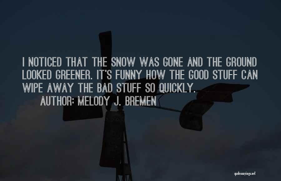 Melody J. Bremen Quotes: I Noticed That The Snow Was Gone And The Ground Looked Greener. It's Funny How The Good Stuff Can Wipe