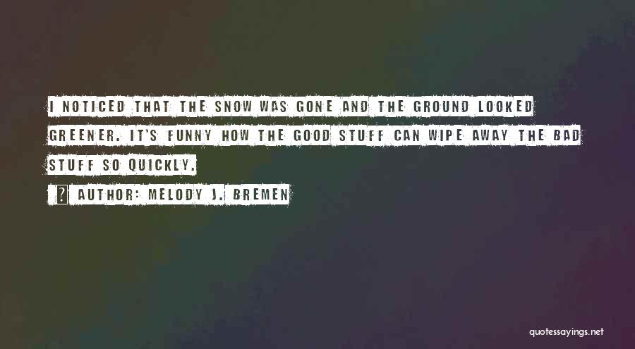 Melody J. Bremen Quotes: I Noticed That The Snow Was Gone And The Ground Looked Greener. It's Funny How The Good Stuff Can Wipe