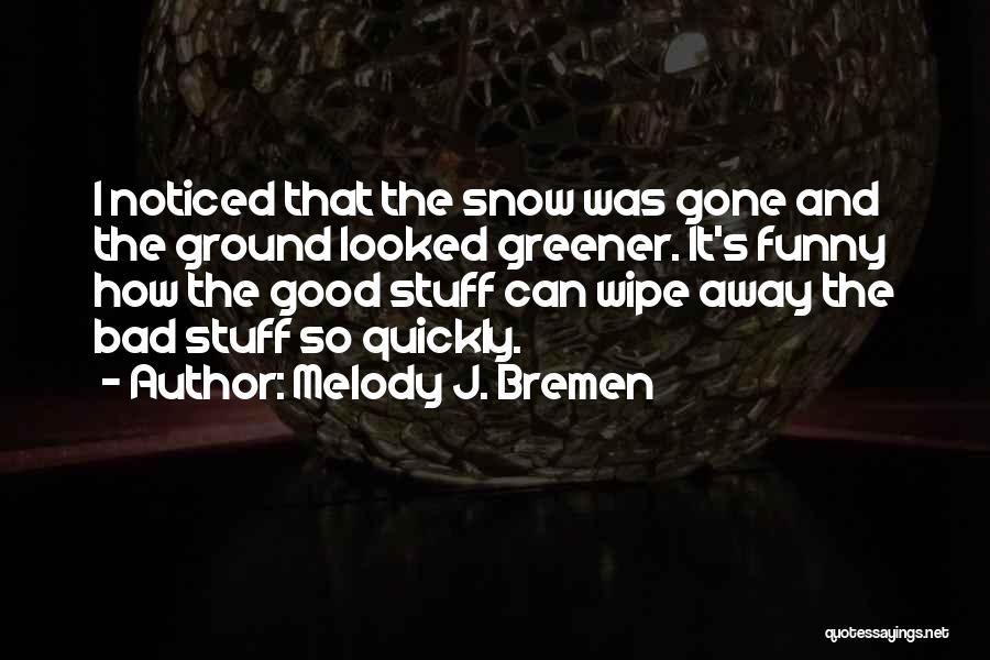 Melody J. Bremen Quotes: I Noticed That The Snow Was Gone And The Ground Looked Greener. It's Funny How The Good Stuff Can Wipe