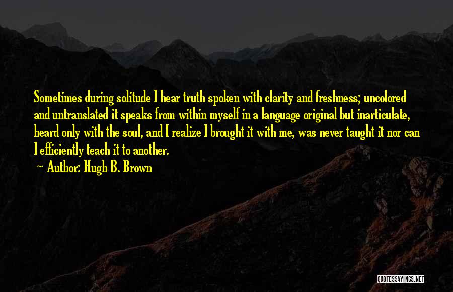 Hugh B. Brown Quotes: Sometimes During Solitude I Hear Truth Spoken With Clarity And Freshness; Uncolored And Untranslated It Speaks From Within Myself In