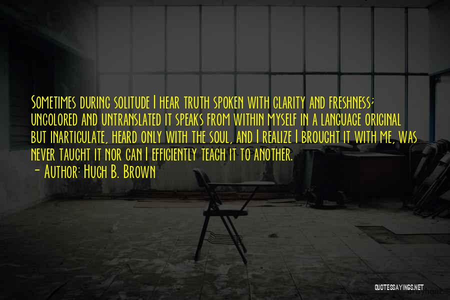 Hugh B. Brown Quotes: Sometimes During Solitude I Hear Truth Spoken With Clarity And Freshness; Uncolored And Untranslated It Speaks From Within Myself In