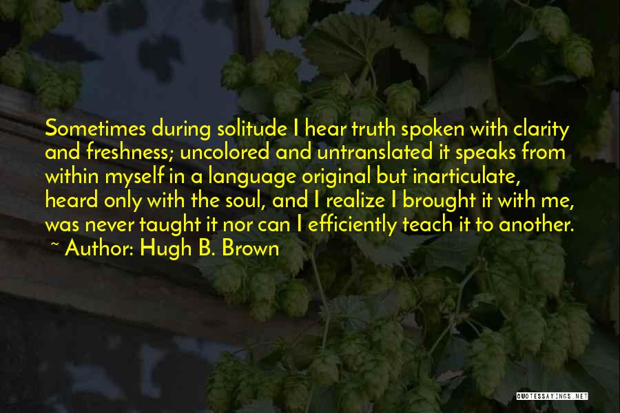 Hugh B. Brown Quotes: Sometimes During Solitude I Hear Truth Spoken With Clarity And Freshness; Uncolored And Untranslated It Speaks From Within Myself In