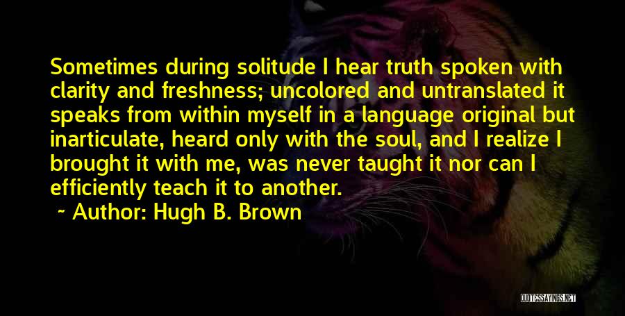 Hugh B. Brown Quotes: Sometimes During Solitude I Hear Truth Spoken With Clarity And Freshness; Uncolored And Untranslated It Speaks From Within Myself In