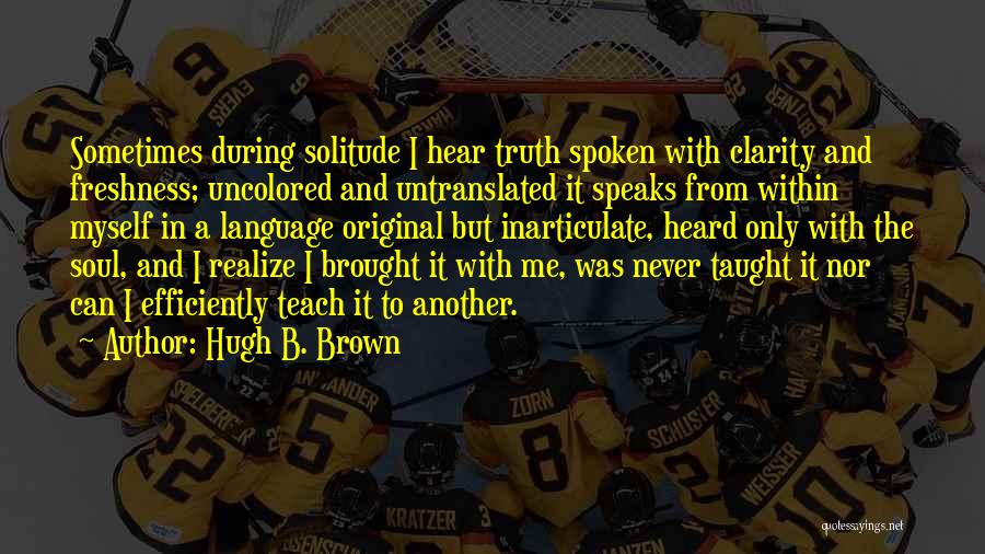 Hugh B. Brown Quotes: Sometimes During Solitude I Hear Truth Spoken With Clarity And Freshness; Uncolored And Untranslated It Speaks From Within Myself In