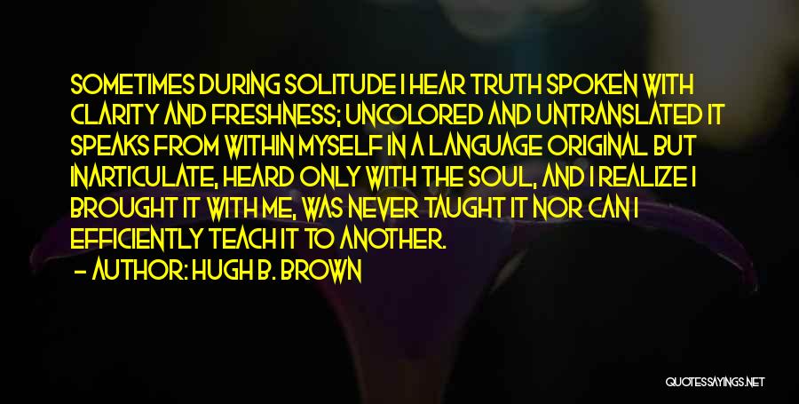 Hugh B. Brown Quotes: Sometimes During Solitude I Hear Truth Spoken With Clarity And Freshness; Uncolored And Untranslated It Speaks From Within Myself In