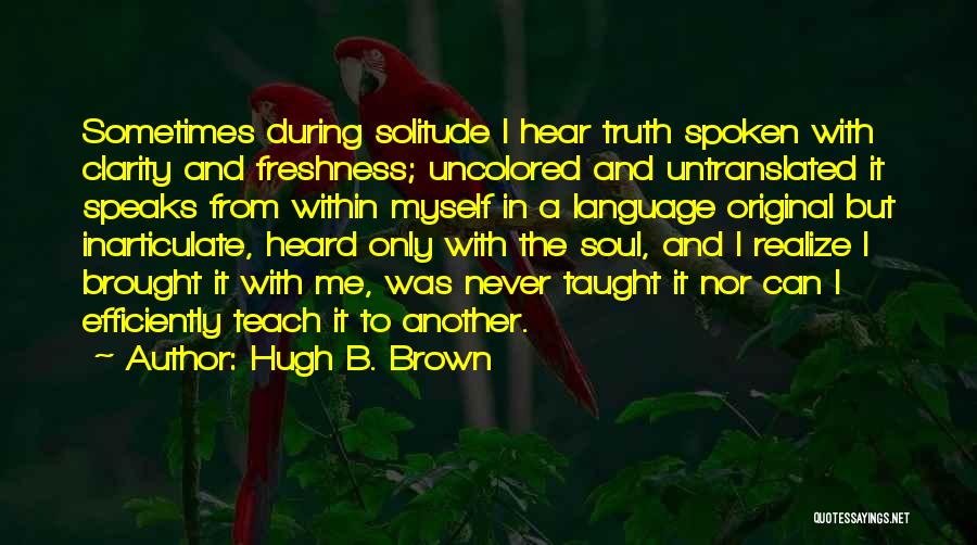 Hugh B. Brown Quotes: Sometimes During Solitude I Hear Truth Spoken With Clarity And Freshness; Uncolored And Untranslated It Speaks From Within Myself In