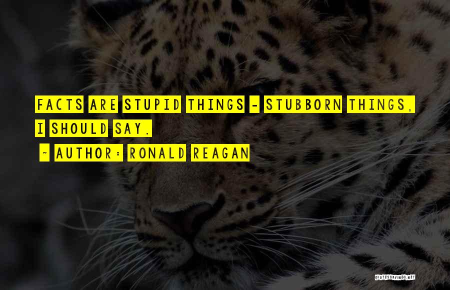 Ronald Reagan Quotes: Facts Are Stupid Things - Stubborn Things, I Should Say.