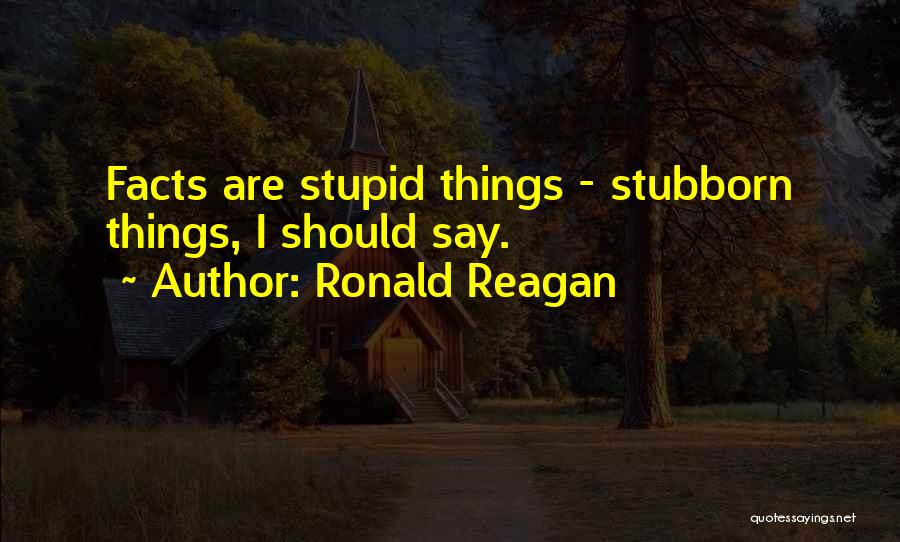 Ronald Reagan Quotes: Facts Are Stupid Things - Stubborn Things, I Should Say.