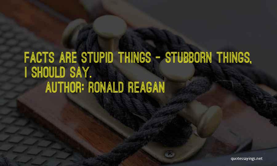 Ronald Reagan Quotes: Facts Are Stupid Things - Stubborn Things, I Should Say.