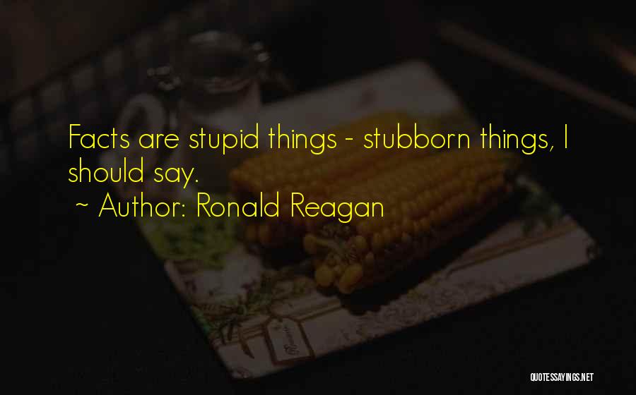 Ronald Reagan Quotes: Facts Are Stupid Things - Stubborn Things, I Should Say.