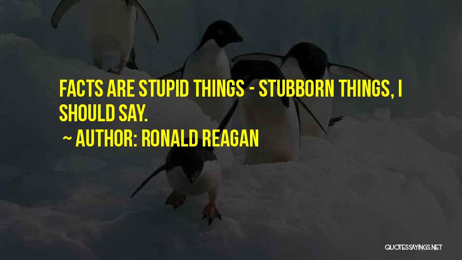 Ronald Reagan Quotes: Facts Are Stupid Things - Stubborn Things, I Should Say.