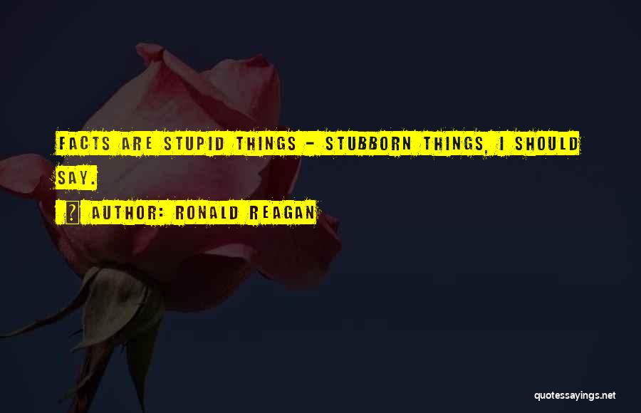 Ronald Reagan Quotes: Facts Are Stupid Things - Stubborn Things, I Should Say.
