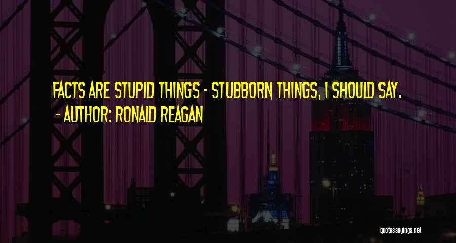 Ronald Reagan Quotes: Facts Are Stupid Things - Stubborn Things, I Should Say.
