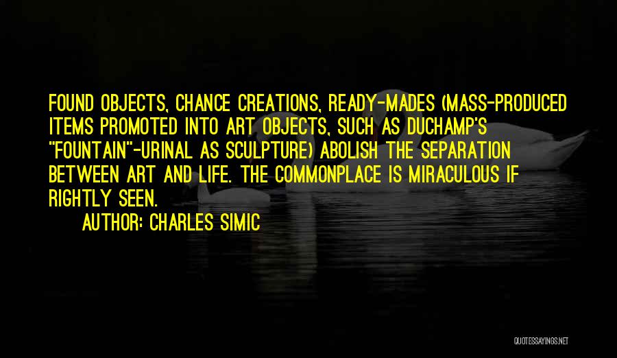 Charles Simic Quotes: Found Objects, Chance Creations, Ready-mades (mass-produced Items Promoted Into Art Objects, Such As Duchamp's Fountain-urinal As Sculpture) Abolish The Separation