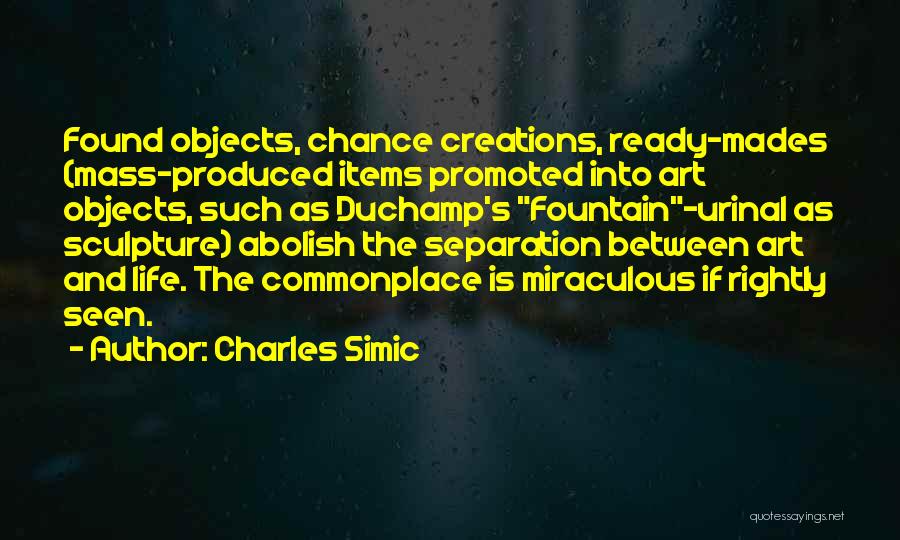 Charles Simic Quotes: Found Objects, Chance Creations, Ready-mades (mass-produced Items Promoted Into Art Objects, Such As Duchamp's Fountain-urinal As Sculpture) Abolish The Separation