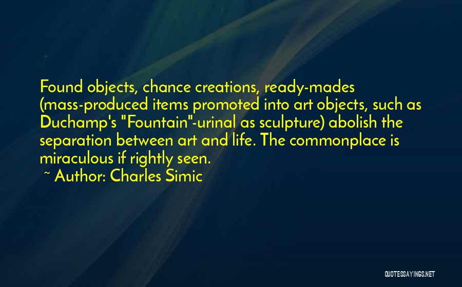 Charles Simic Quotes: Found Objects, Chance Creations, Ready-mades (mass-produced Items Promoted Into Art Objects, Such As Duchamp's Fountain-urinal As Sculpture) Abolish The Separation