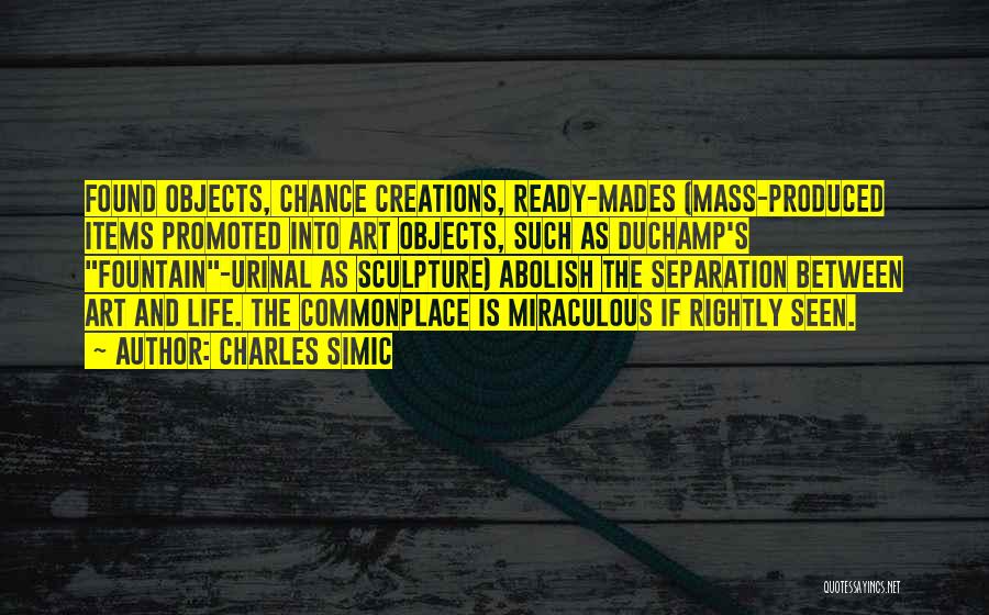 Charles Simic Quotes: Found Objects, Chance Creations, Ready-mades (mass-produced Items Promoted Into Art Objects, Such As Duchamp's Fountain-urinal As Sculpture) Abolish The Separation