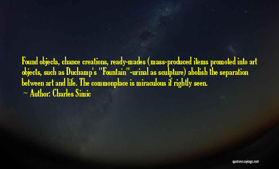 Charles Simic Quotes: Found Objects, Chance Creations, Ready-mades (mass-produced Items Promoted Into Art Objects, Such As Duchamp's Fountain-urinal As Sculpture) Abolish The Separation