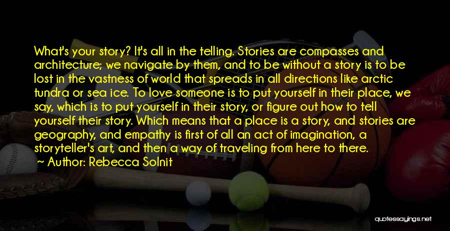 Rebecca Solnit Quotes: What's Your Story? It's All In The Telling. Stories Are Compasses And Architecture; We Navigate By Them, And To Be