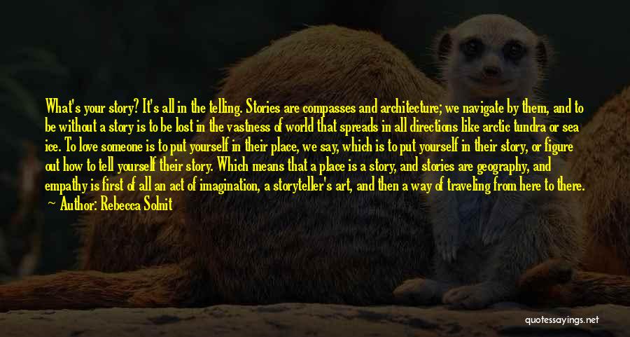 Rebecca Solnit Quotes: What's Your Story? It's All In The Telling. Stories Are Compasses And Architecture; We Navigate By Them, And To Be