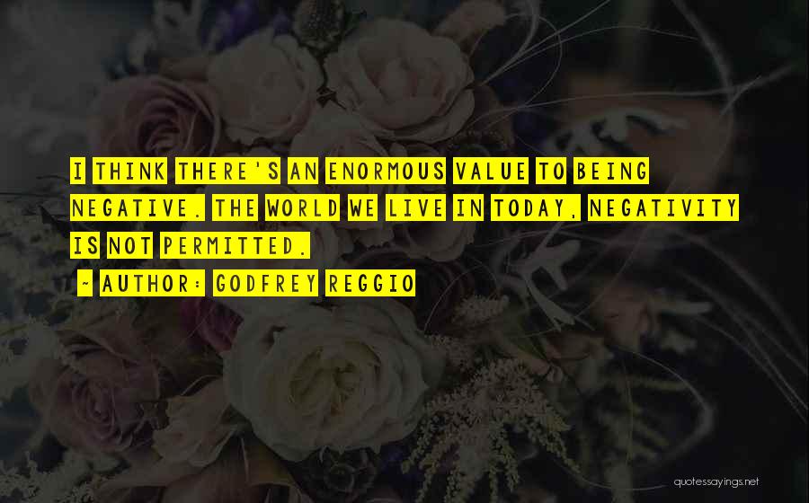 Godfrey Reggio Quotes: I Think There's An Enormous Value To Being Negative. The World We Live In Today, Negativity Is Not Permitted.