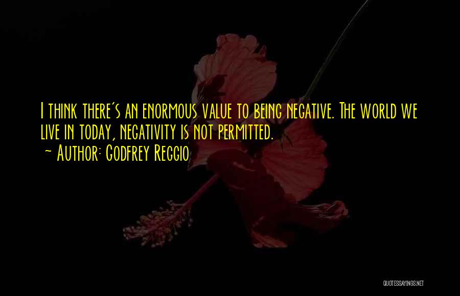 Godfrey Reggio Quotes: I Think There's An Enormous Value To Being Negative. The World We Live In Today, Negativity Is Not Permitted.