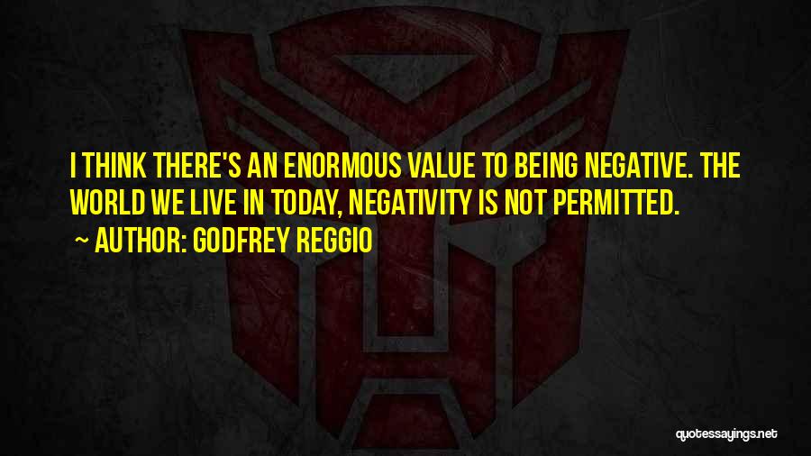 Godfrey Reggio Quotes: I Think There's An Enormous Value To Being Negative. The World We Live In Today, Negativity Is Not Permitted.