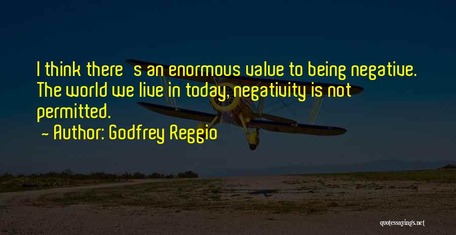 Godfrey Reggio Quotes: I Think There's An Enormous Value To Being Negative. The World We Live In Today, Negativity Is Not Permitted.