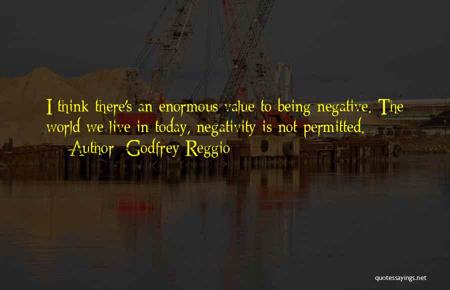 Godfrey Reggio Quotes: I Think There's An Enormous Value To Being Negative. The World We Live In Today, Negativity Is Not Permitted.