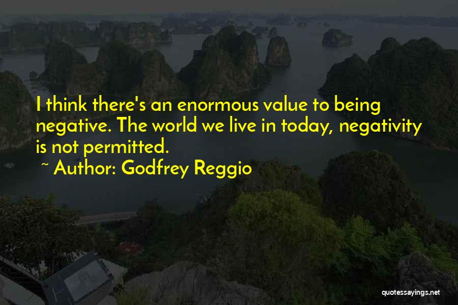 Godfrey Reggio Quotes: I Think There's An Enormous Value To Being Negative. The World We Live In Today, Negativity Is Not Permitted.