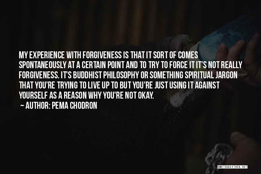 Pema Chodron Quotes: My Experience With Forgiveness Is That It Sort Of Comes Spontaneously At A Certain Point And To Try To Force