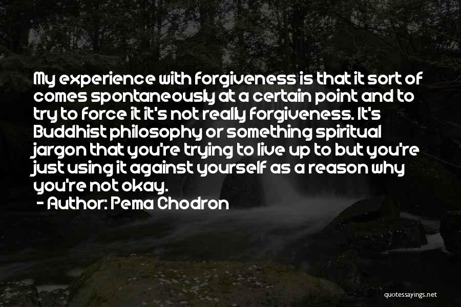 Pema Chodron Quotes: My Experience With Forgiveness Is That It Sort Of Comes Spontaneously At A Certain Point And To Try To Force