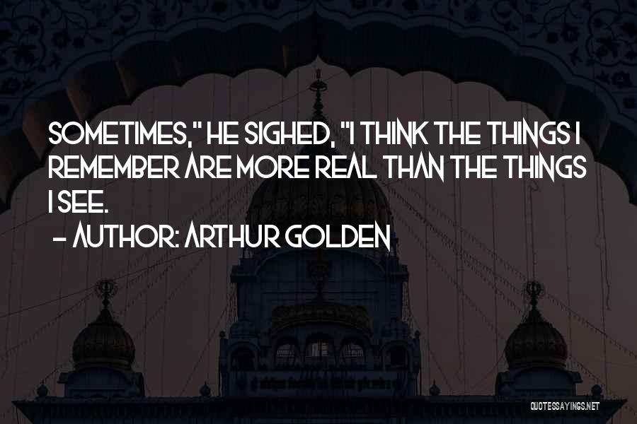 Arthur Golden Quotes: Sometimes, He Sighed, I Think The Things I Remember Are More Real Than The Things I See.