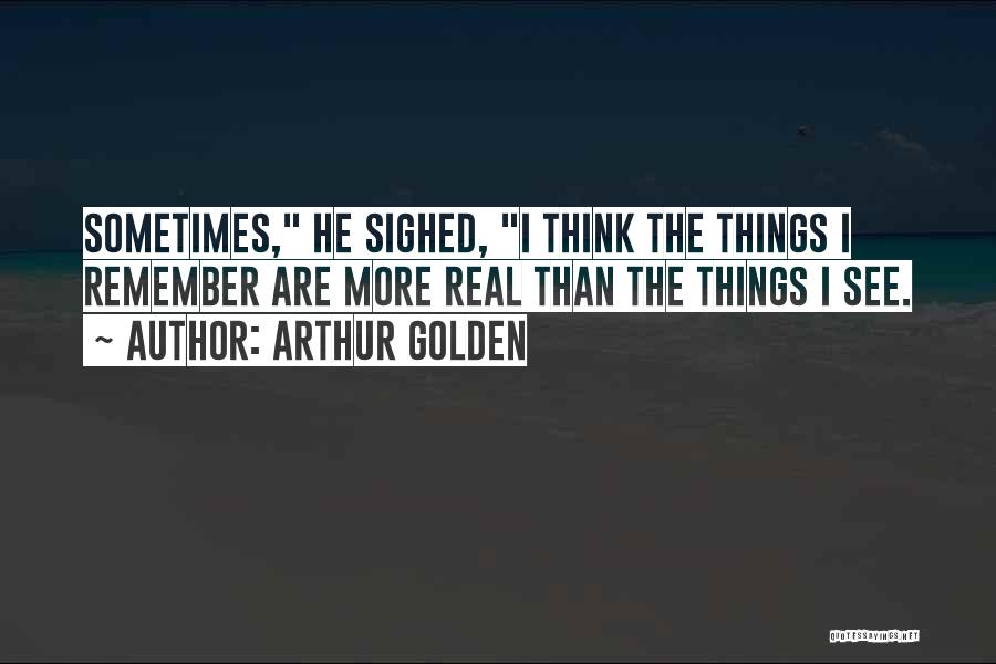 Arthur Golden Quotes: Sometimes, He Sighed, I Think The Things I Remember Are More Real Than The Things I See.