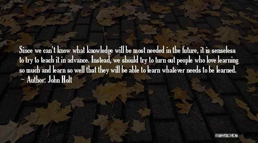 John Holt Quotes: Since We Can't Know What Knowledge Will Be Most Needed In The Future, It Is Senseless To Try To Teach