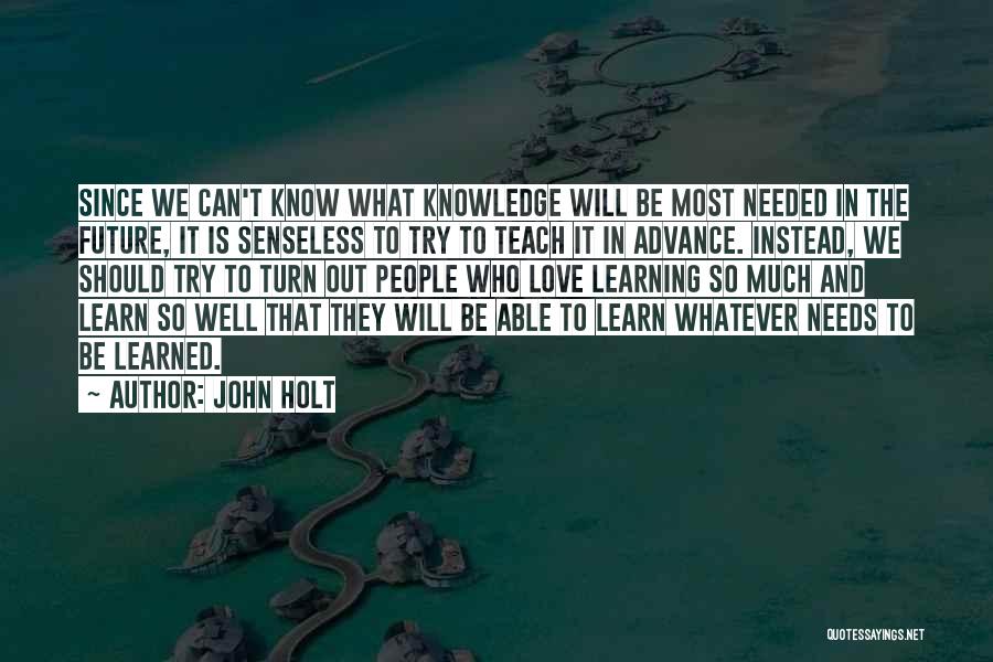 John Holt Quotes: Since We Can't Know What Knowledge Will Be Most Needed In The Future, It Is Senseless To Try To Teach