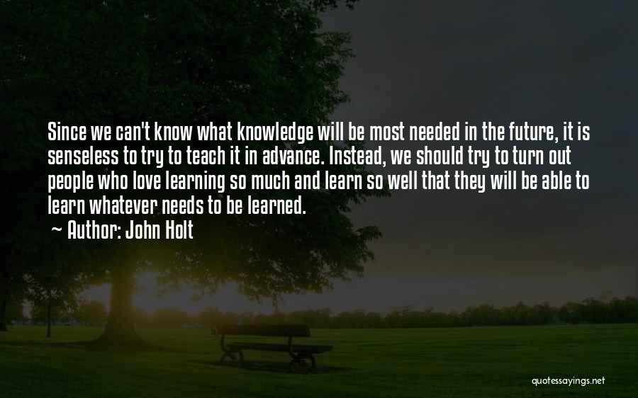John Holt Quotes: Since We Can't Know What Knowledge Will Be Most Needed In The Future, It Is Senseless To Try To Teach