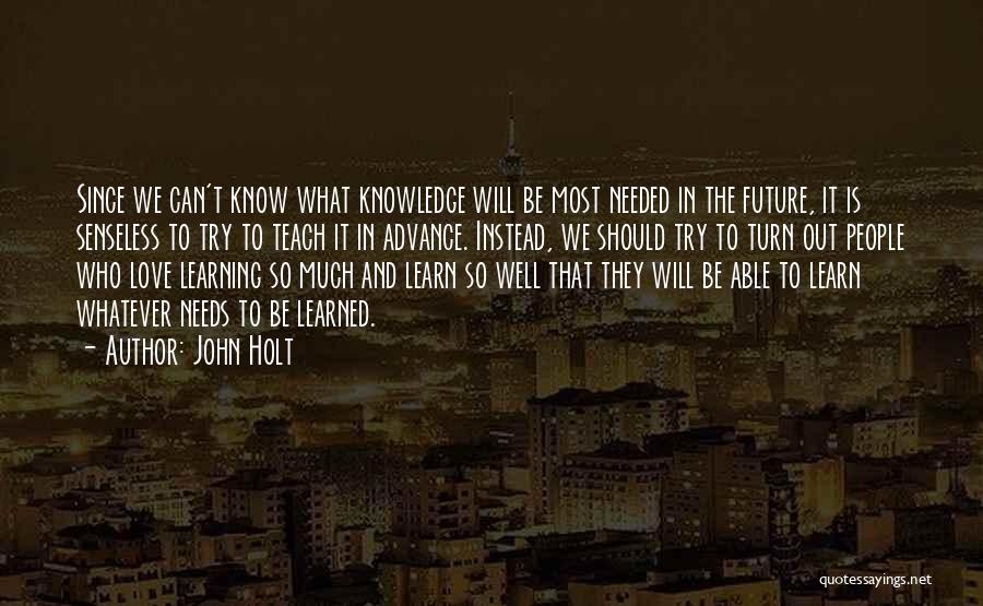 John Holt Quotes: Since We Can't Know What Knowledge Will Be Most Needed In The Future, It Is Senseless To Try To Teach