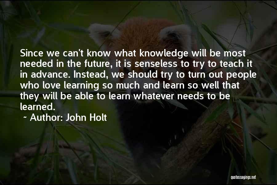 John Holt Quotes: Since We Can't Know What Knowledge Will Be Most Needed In The Future, It Is Senseless To Try To Teach