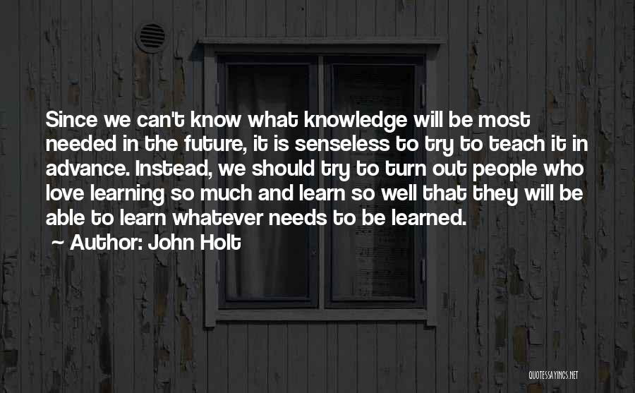 John Holt Quotes: Since We Can't Know What Knowledge Will Be Most Needed In The Future, It Is Senseless To Try To Teach