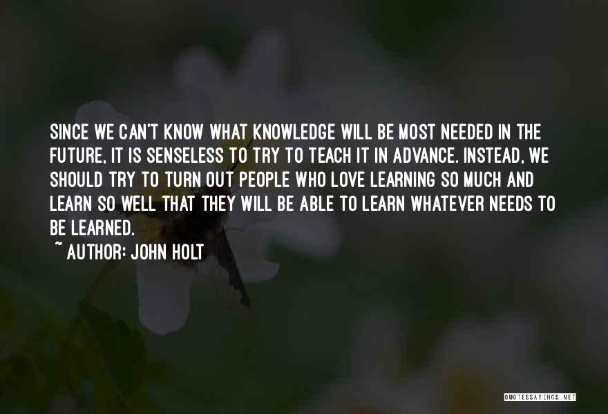 John Holt Quotes: Since We Can't Know What Knowledge Will Be Most Needed In The Future, It Is Senseless To Try To Teach