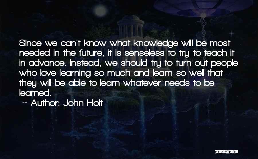 John Holt Quotes: Since We Can't Know What Knowledge Will Be Most Needed In The Future, It Is Senseless To Try To Teach