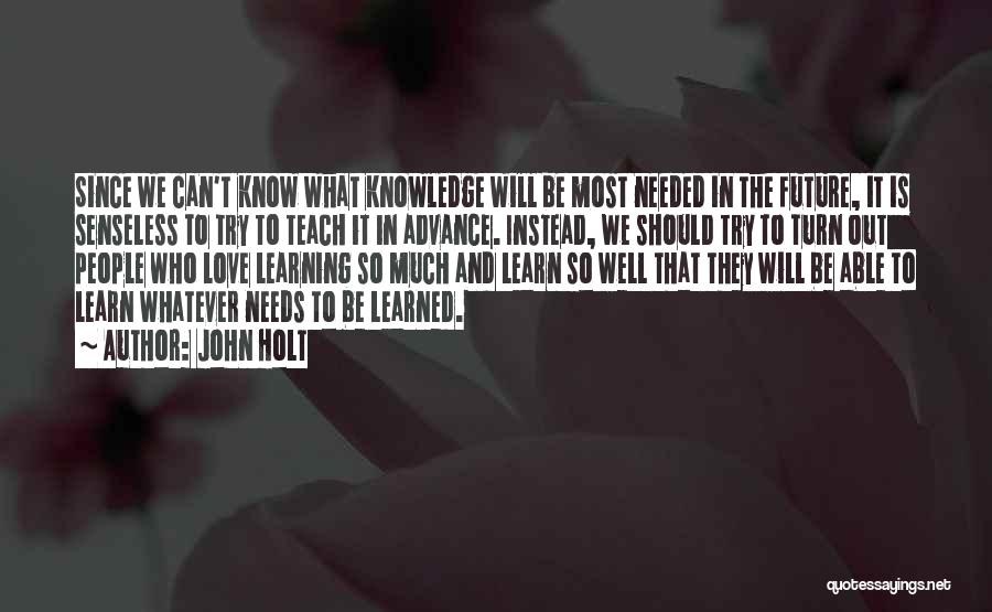 John Holt Quotes: Since We Can't Know What Knowledge Will Be Most Needed In The Future, It Is Senseless To Try To Teach