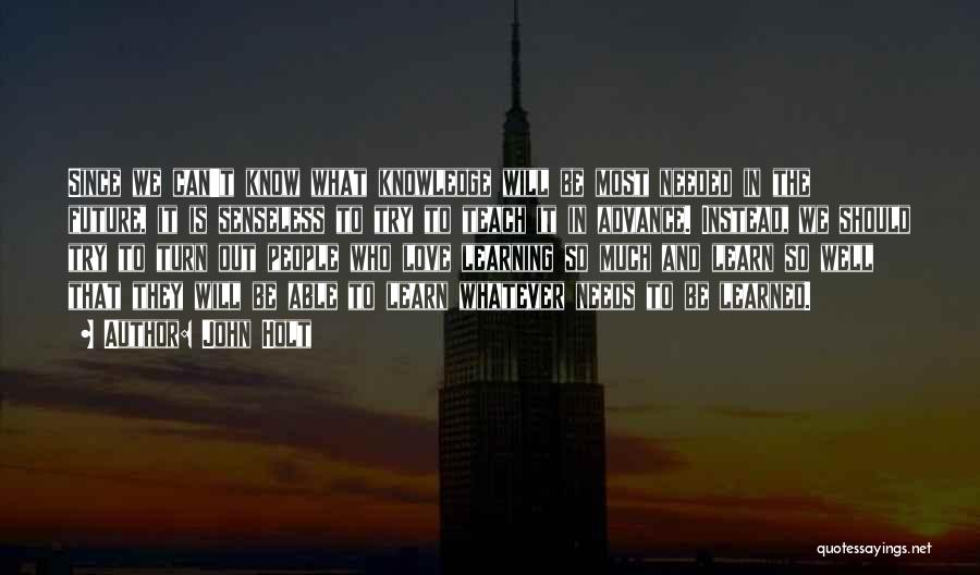 John Holt Quotes: Since We Can't Know What Knowledge Will Be Most Needed In The Future, It Is Senseless To Try To Teach
