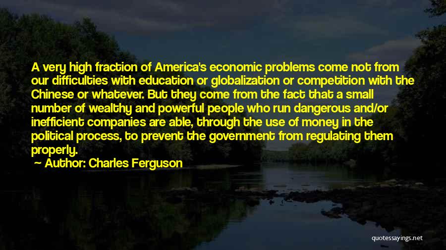 Charles Ferguson Quotes: A Very High Fraction Of America's Economic Problems Come Not From Our Difficulties With Education Or Globalization Or Competition With