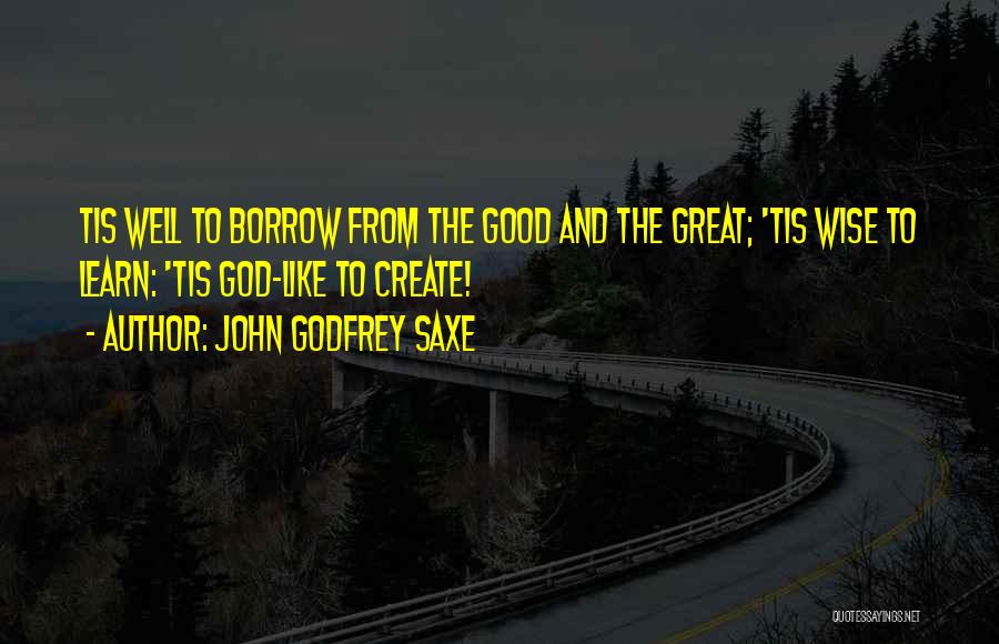 John Godfrey Saxe Quotes: Tis Well To Borrow From The Good And The Great; 'tis Wise To Learn: 'tis God-like To Create!