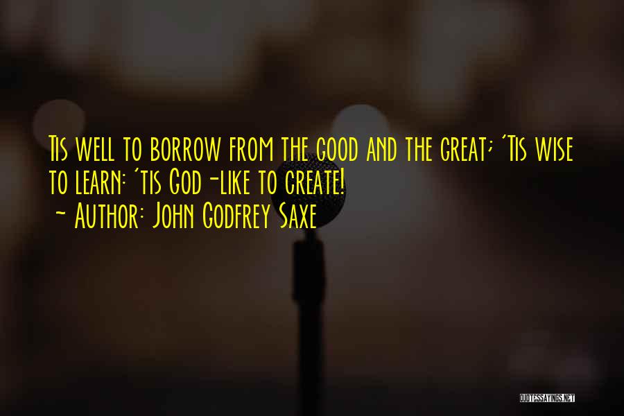 John Godfrey Saxe Quotes: Tis Well To Borrow From The Good And The Great; 'tis Wise To Learn: 'tis God-like To Create!