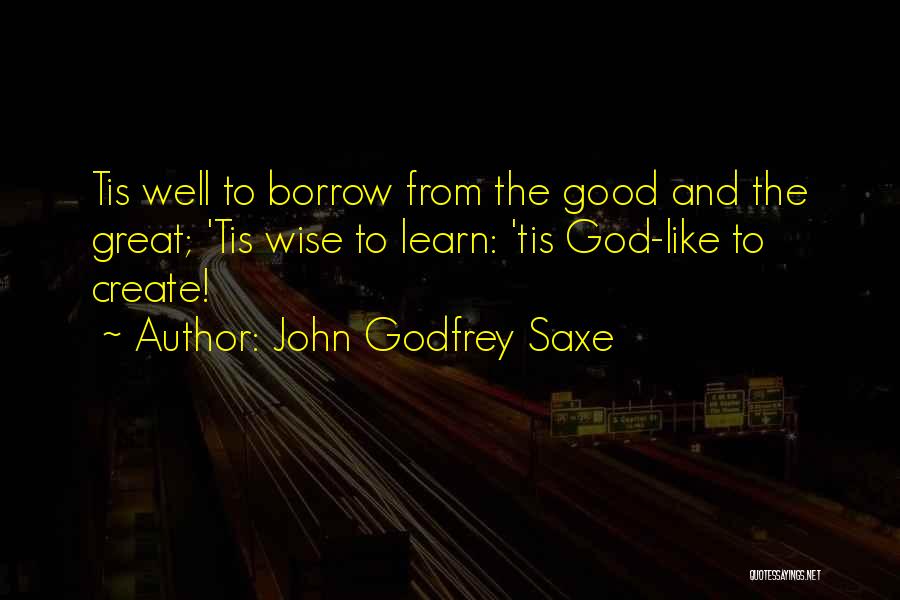 John Godfrey Saxe Quotes: Tis Well To Borrow From The Good And The Great; 'tis Wise To Learn: 'tis God-like To Create!